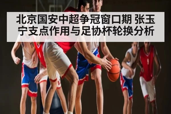 北京国安中超争冠窗口期 张玉宁支点作用与足协杯轮换分析